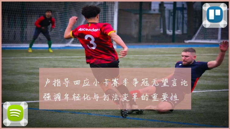 卢指导回应小卡赛季争冠无望言论强调年轻化与打法变革的重要性
