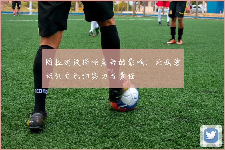 图拉姆谈斯帕莱蒂的影响：让我意识到自己的实力与责任