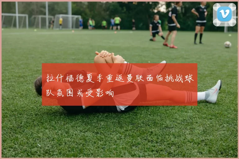拉什福德夏季重返曼联面临挑战球队氛围或受影响