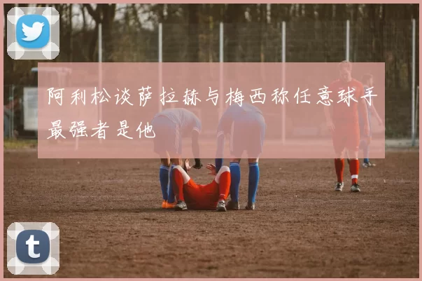 阿利松谈萨拉赫与梅西称任意球手最强者是他