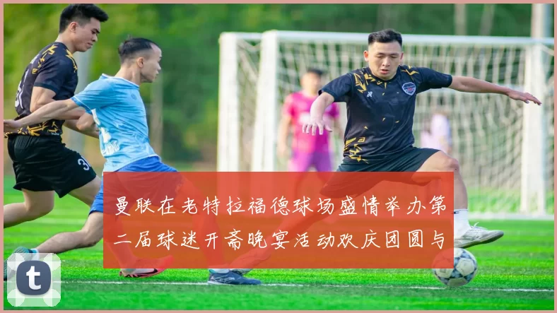 曼联在老特拉福德球场盛情举办第二届球迷开斋晚宴活动欢庆团圆与友谊