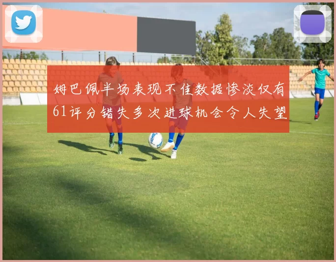 姆巴佩半场表现不佳数据惨淡仅有61评分错失多次进球机会令人失望