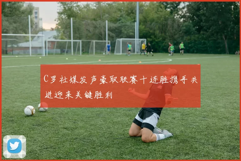 C罗社媒发声豪取联赛十连胜携手共进迎来关键胜利