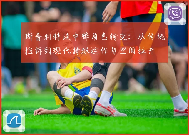 斯普利特谈中锋角色转变：从传统挡拆到现代持球运作与空间拉开