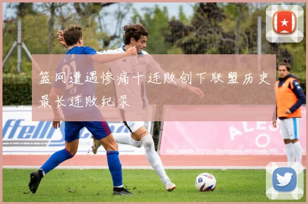 篮网遭遇惨痛十连败创下联盟历史最长连败纪录