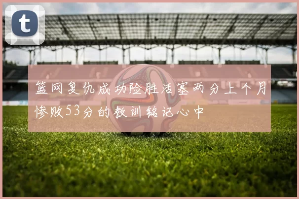 篮网复仇成功险胜活塞两分上个月惨败53分的教训铭记心中