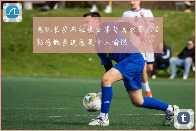 老队长安布社媒分享与马尔蒂尼合影感慨重逢总是令人愉悦
