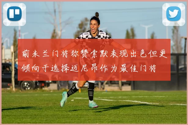 前米兰门将称赞索默表现出色但更倾向于选择迈尼昂作为最佳门将