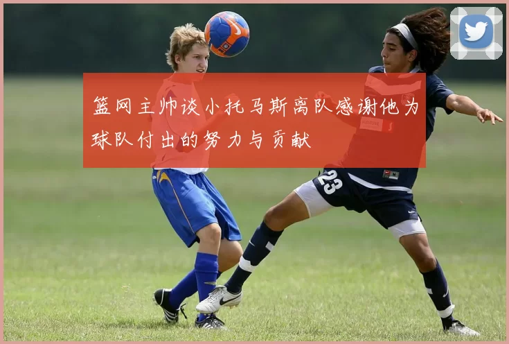 篮网主帅谈小托马斯离队感谢他为球队付出的努力与贡献