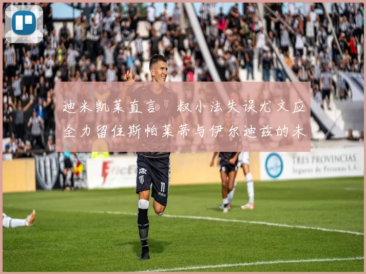 迪米凯莱直言囧叔小法失误尤文应全力留住斯帕莱蒂与伊尔迪兹的未来分析