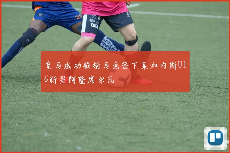 皇马成功截胡马竞签下莱加内斯U16新星阿隆席尔瓦