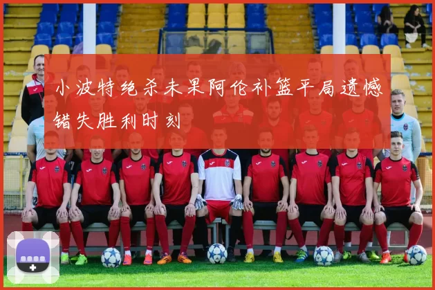 小波特绝杀未果阿伦补篮平局遗憾错失胜利时刻