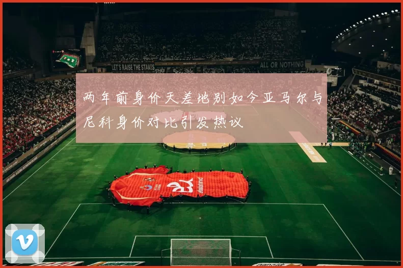 两年前身价天差地别如今亚马尔与尼科身价对比引发热议