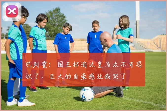 巴列霍：国王杯淘汰皇马太不可思议了，巨大的自豪感让我哭了
