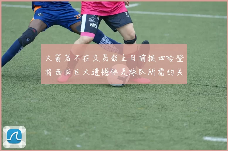 火箭若不在交易截止日前换回哈登将面临巨大遗憾他是球队所需的关键拼图