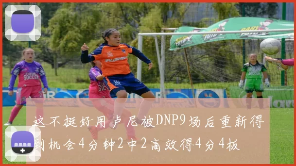 这不挺好用卢尼被DNP9场后重新得到机会4分钟2中2高效得4分4板