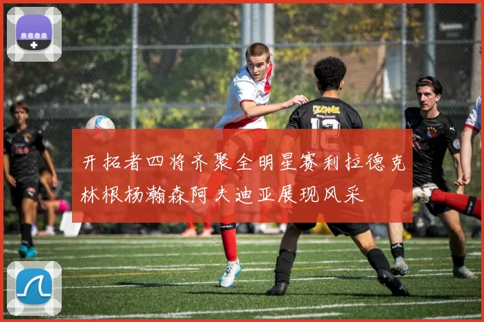 开拓者四将齐聚全明星赛利拉德克林根杨瀚森阿夫迪亚展现风采