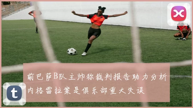 前巴萨B队主帅称裁判报告助力分析内格雷拉案是俱乐部重大失误