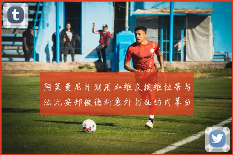 阿莱曼尼计划用加维交换维拉蒂与法比安却被德科意外打乱的内幕分析
