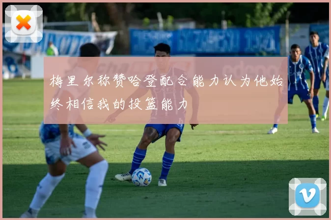 梅里尔称赞哈登配合能力认为他始终相信我的投篮能力