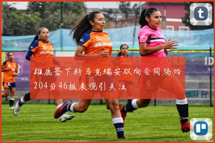 雄鹿签下科马克瑞安双向合同场均204分46板表现引关注
